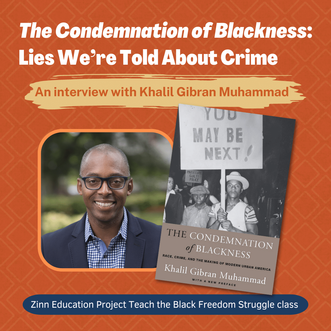 Square banner with text: The Condemnation of Blackness: Lies We're Told About Crime, An interview with Khalil Gibran Muhammad. Zinn Education Project Teach the Black Freedom Struggle class. Also includes a photo of Dr. Muhammad and his book cover.